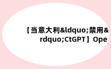 【当意大利“禁用”CtGPT】Ope