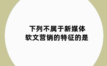 下列不属于新媒体软文营销的特征的是