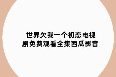世界欠我一个初恋电视剧免费观看全集西瓜影音