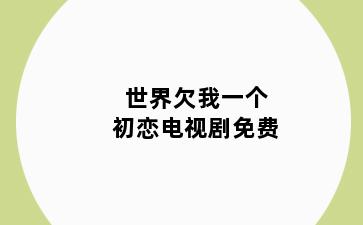 世界欠我一个初恋电视剧免费