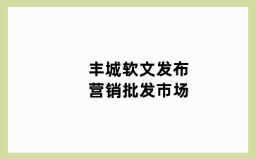 丰城软文发布营销批发市场