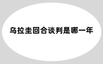 乌拉圭回合谈判是哪一年