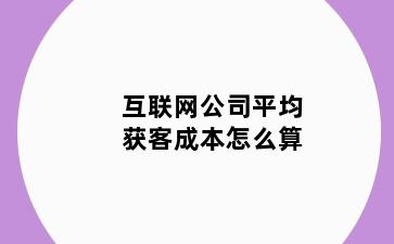 互联网公司平均获客成本怎么算