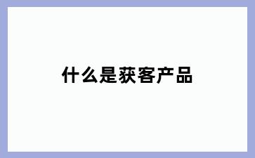 什么是获客产品