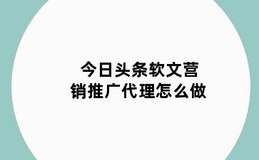 今日头条软文营销推广代理怎么做