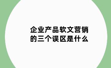 企业产品软文营销的三个误区是什么