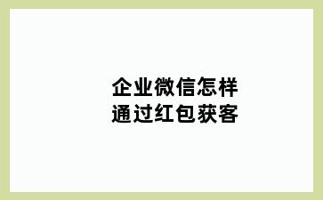 企业微信怎样通过红包获客
