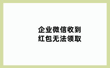 企业微信收到红包无法领取