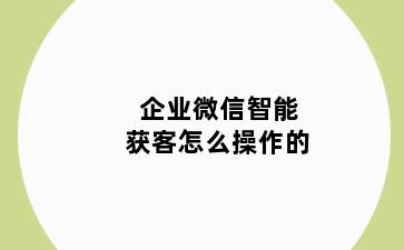 企业微信智能获客怎么操作的