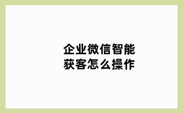 企业微信智能获客怎么操作