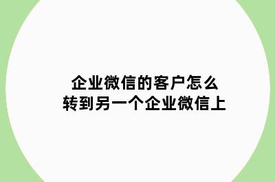 企业微信的客户怎么转到另一个企业微信上