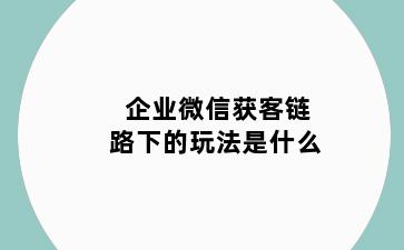企业微信获客链路下的玩法是什么