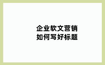企业软文营销如何写好标题