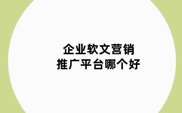 企业软文营销推广平台哪个好