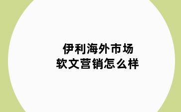 伊利海外市场软文营销怎么样