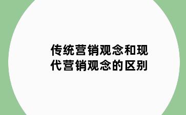 传统营销观念和现代营销观念的区别