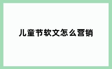 儿童节软文怎么营销