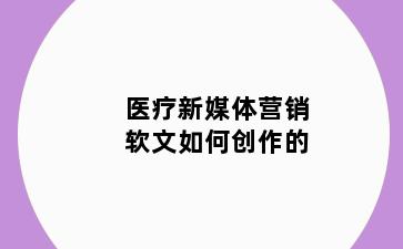 医疗新媒体营销软文如何创作的
