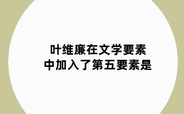 叶维廉在文学要素中加入了第五要素是
