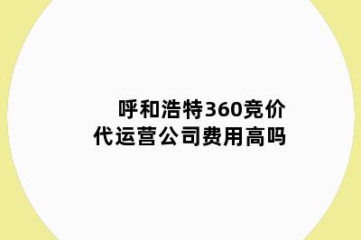 呼和浩特360竞价代运营公司费用高吗