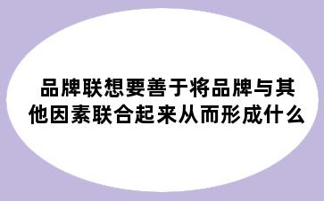 品牌联想要善于将品牌与其他因素联合起来从而形成什么