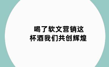 喝了软文营销这杯酒我们共创辉煌