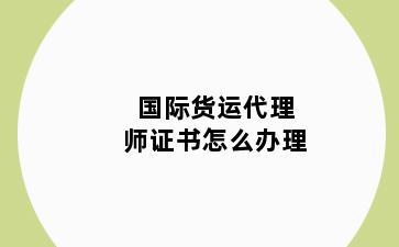国际货运代理师证书怎么办理
