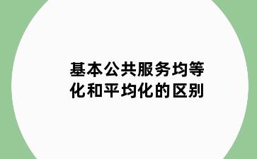 基本公共服务均等化和平均化的区别
