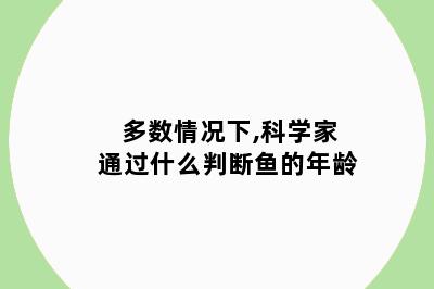 多数情况下,科学家通过什么判断鱼的年龄