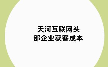 天河互联网头部企业获客成本
