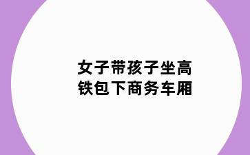 女子带孩子坐高铁包下商务车厢
