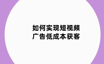 如何实现短视频广告低成本获客