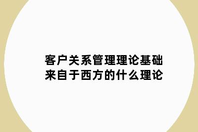 客户关系管理理论基础来自于西方的什么理论