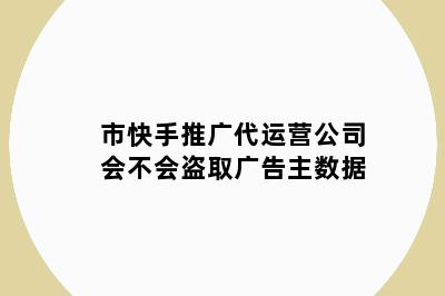 市快手推广代运营公司会不会盗取广告主数据