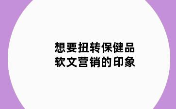 想要扭转保健品软文营销的印象