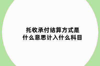 托收承付结算方式是什么意思计入什么科目