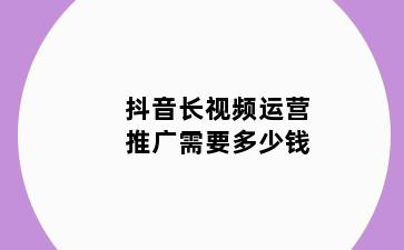 抖音长视频运营推广需要多少钱