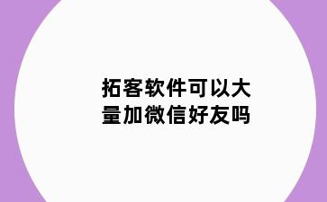 拓客软件可以大量加微信好友吗