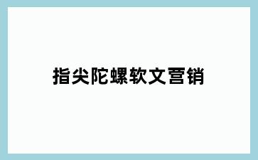 指尖陀螺软文营销