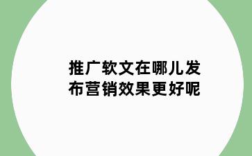 推广软文在哪儿发布营销效果更好呢