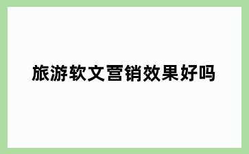 旅游软文营销效果好吗