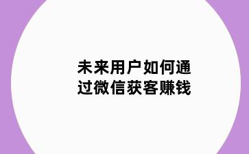未来用户如何通过微信获客赚钱