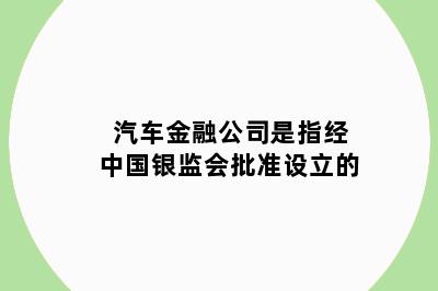 汽车金融公司是指经中国银监会批准设立的