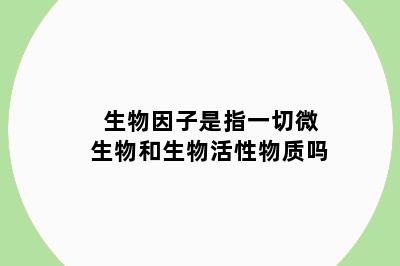 生物因子是指一切微生物和生物活性物质吗