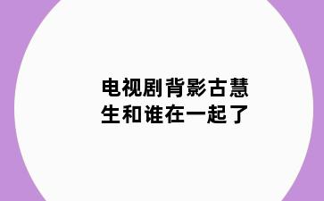 电视剧背影古慧生和谁在一起了