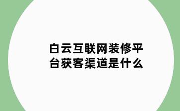 白云互联网装修平台获客渠道是什么
