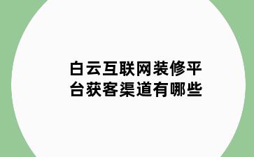 白云互联网装修平台获客渠道有哪些