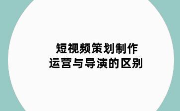 短视频策划制作运营与导演的区别