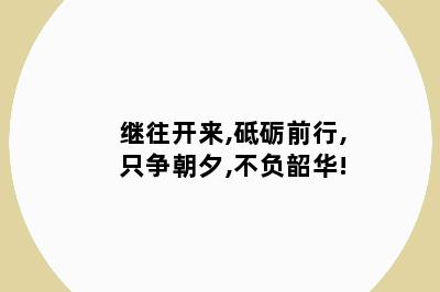 继往开来,砥砺前行,只争朝夕,不负韶华!
