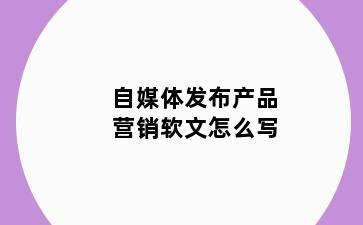 自媒体发布产品营销软文怎么写